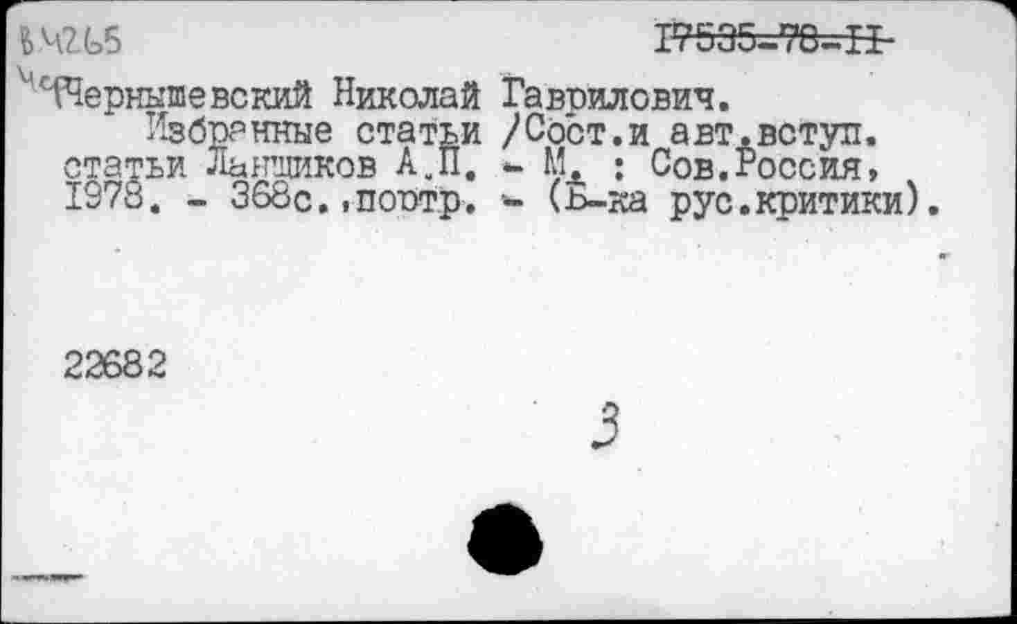 ﻿fc.4Zt5	17535-78-H-
' Чернышевский Николай Гаврилович.
Избранные статьи /Сост.и авт.вступ. статьи Льнщиков АУП. <- МЛ : Сов.Россия, 1978. - 368с. .портр. *- (ь-ка рус.критики).
22682